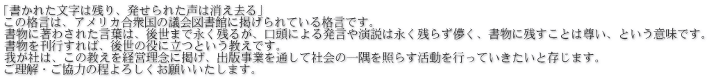 「書かれた文字は残り、発せられた声は消え去る」 この格言は、アメリカ合衆国の議会図書館に掲げられている格言です。 書物に著わされた言葉は、後世まで永く残るが、口頭による発言や演説は永く残らず儚く、書物に残すことは尊い、という意味です。 書物を刊行すれば、後世の役に立つという教えです。 我が社は、この教えを経営理念に掲げ、出版事業を通して社会の一隅を照らす活動を行っていきたいと存じます。 ご理解・ご協力の程よろしくお願いいたします。